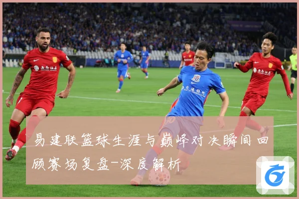 易建联篮球生涯与巅峰对决瞬间回顾赛场复盘-深度解析