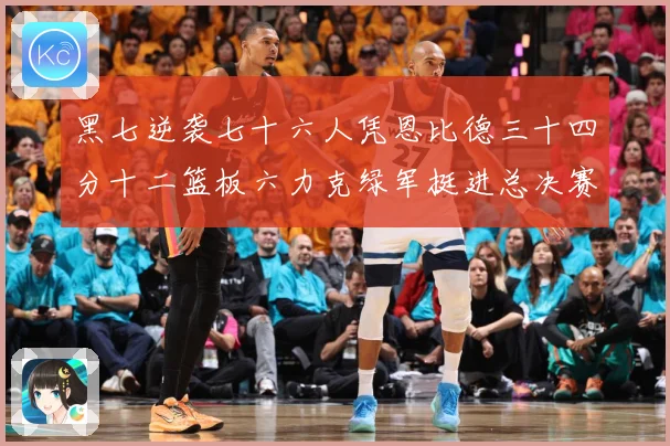 黑七逆袭七十六人凭恩比德三十四分十二篮板六力克绿军挺进总决赛赛场复盘-深度解析