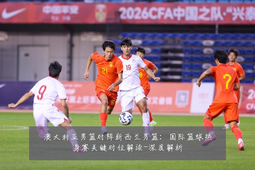 澳大利亚男篮对阵新西兰男篮：国际篮球热身赛关键对位解读-深度解析
