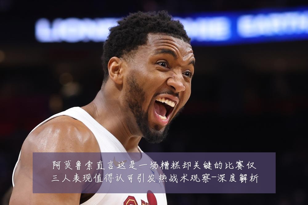 阿莫鲁索直言这是一场糟糕却关键的比赛仅三人表现值得认可引发热战术观察-深度解析